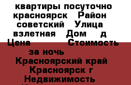 квартиры посуточно красноярск › Район ­ советский › Улица ­ взлетная › Дом ­ 7д › Цена ­ 1 500 › Стоимость за ночь ­ 1 500 - Красноярский край, Красноярск г. Недвижимость » Квартиры аренда посуточно   . Красноярский край